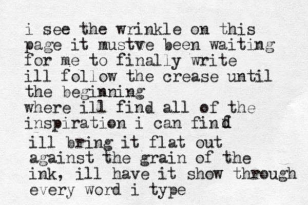 i see the wrinkle on this page it mustve been waiting for me to finally write ill follow the crease until the beginning where ill find all of the inspiration i can fin f d d ill bring it flat out against the grain of the ink, ill have it show through every word i type