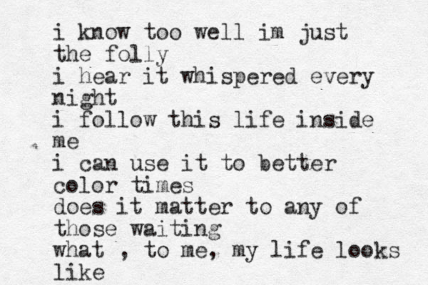 i know too well im just the folly i hear it whispered every night i follow this life inside me i can use it to better color times does it matter to any of those waiting what , to me, my life looks like
