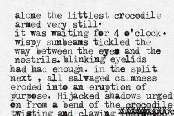 alone the littlest crocodile armed very still it was waiting for 4 o'clock wispy sunbeams tickled the way between the eyes and the nostrils. . . blinking eyelids had had enough. in the split next , all salvaged calmness eroded into an eruption of purpose. Hijacked shadows urged on from a bend of the crocodile twisting and clawing indise sid d pond XXXXXXXXXX xxxxxxcccccc 