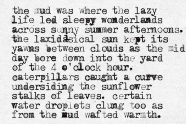 the mud was where the lazy life led sleepy wonderlands across sunny summer afternoons. the laxidasical sun kept its yawns between clouds as the mid day bore down into the yard of the 4 o'clock hour. caterpillars caught a curve undersiding the sunflower stalks of leaves. certain water droplets clung too as from the mud wafted warmth. i i 