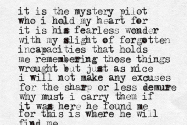 it is the mystery pilot who i hold my heart for it is his fearless wonder with my slight of forgotten incapacities that holds me remembering those things wrought but just as nice i will not make any excuses for the sharp or less demure why must i carry them if it was here he found me for this is where he will find me 