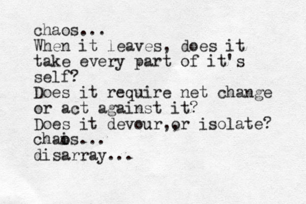chaos... When it leaves, does it take every part of it's self? Does it require net change or act against it? Does it devour or isolate? ,, chais o o ... disarray...