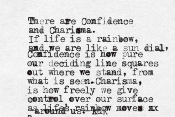 There are Confidence and Charisma. If life is a rainbow, and we are like a sun dial , Confidence is how pure our deciding line squares out where we stand, from what is seen.Charisma, is how freely we give control over our surface as lifes ' rainbow moves a xx a around us. kdk