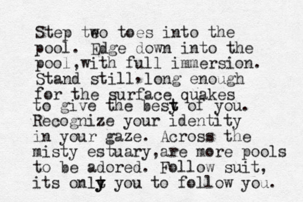 Step te wo toes into the pool. Edge down into the pool w , ith full immersion. Stand still long enough for the surface quakes , to give the besy t t of you. Recognize your identity in your gaze. Across the misty estuary are , more pools to be adored. Follow suit, its onlt y y y you to follow you. 