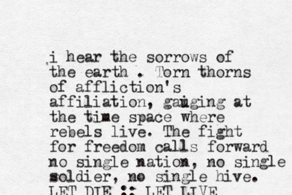 i hear the sorrows of the earth . Torn thorns of affliction's affiliation, gaiging u at the time space where rebels live. The fight for freedom calls forward no single nation, no single soldier, no single hive. LET DIE :: LET LIVE