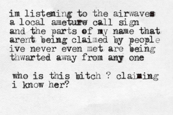 im listening to the airwaves a local ameturw e call sign and the parts of my name that arent being claimed by people ive never even met are being thwarted away from any one who is this bitch ? claiming i know her? 