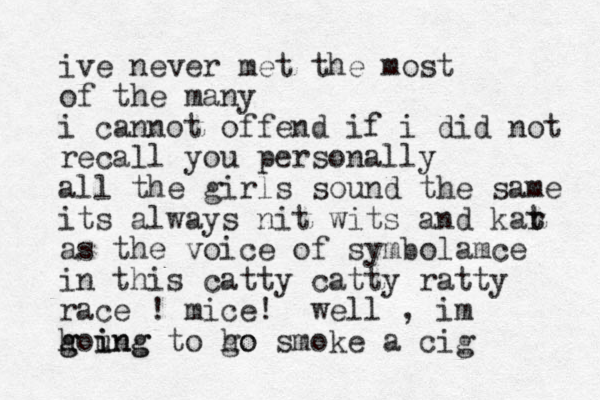 ive never met the most of the many i cannot offend if i did not recall you personally all the girls sound the same its always nit wits and kar t t as the voice of symbolamce in this catty catty ratty race ! mice! well , im houng g g i ing to ho go smoke a cig