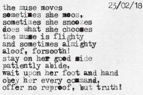 the muse moves sometimes she moos, sometimes she snoozes does what she chooses the muse is flighty and sometimes almighty aloof, forsooth! stay on her good side patiently abide, wait upon her foot and hand obey her every command, offer no reproof, but truth! 18 / 2 0 / 3 2 