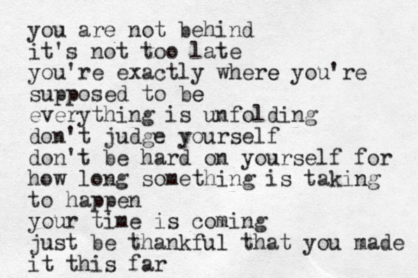 you are not behind it's not too late you're exactly where e you're supposed to be e everything is unfolding don't judge yourself don't be hard on yourself for how long something is taking to happen your time is coming just be thankful that you made it this far 
