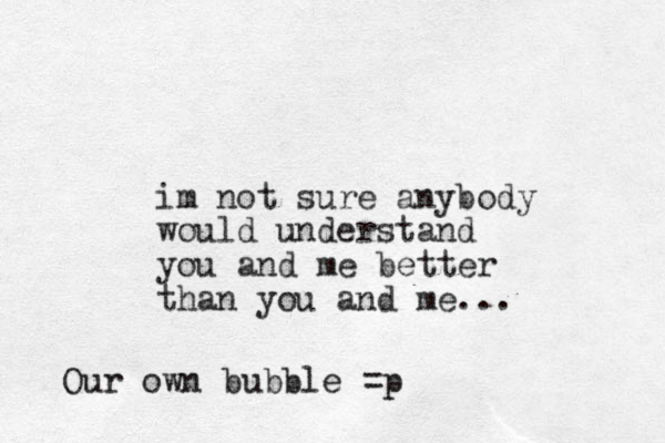 im not sure anybody would understand you and me better than you and me... Our own bubble =p