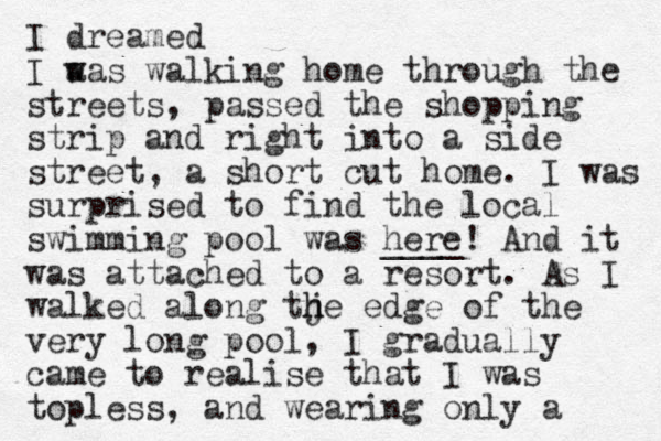 I dreamed I aas w w walking home through the streets, passed the shopping strip and right into a side street, a short cut home. I was surprised to find the local swimming pool was here ____! And it was attached to a resort. As I walked along tje h h edge of the very long pool, I gradually came to realise that I was topless, and wearing only a 