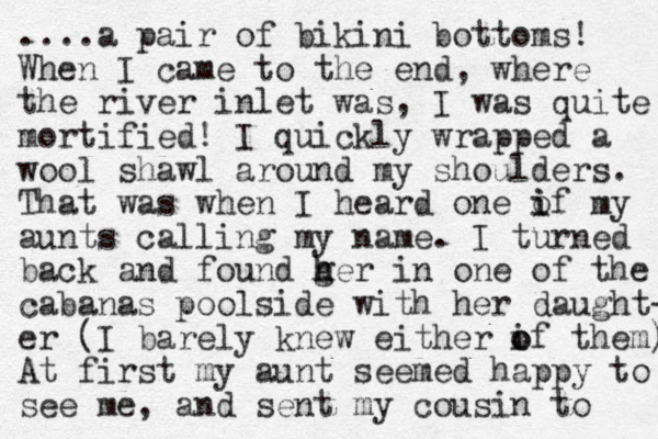 ....a pair of bikini bottoms! When I came to the end, where the river inlet was, I was quite mortified! I quickly wrapped a wool shawl around my shoulders. That was when I heard one if my o i aunts calling my name. I turned back and found ger h h in one of the cabanas poolside with her daught- er (I barely knew either if o o them) At first my aunt seemed happy to see me, and sent my cousin to 