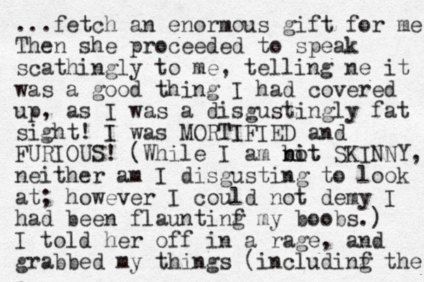 ...fetch a n enormous gift for me Then she proceeded to speak scathingly to me, telling ne it was a good thing I had covered up, as I was a disgustingly fat sight! I was MORTIFIED and FURIOUS! (While I am bi nit not SKINNY, neither am I disgusting to look at; however I could not demy I had been flauntinf my g boobs. ) I told her off in a rage, and grabbed my things (includinf g the 
