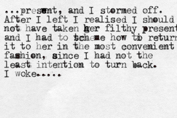 ...preswnt e e , and I stormed off. After I left I realised I should not have taken ger h h h filthy present and I had to tr scheme how ti o return it to her in the most convenient fashion, aince s s I had not the least intention to turn back. I woke.....