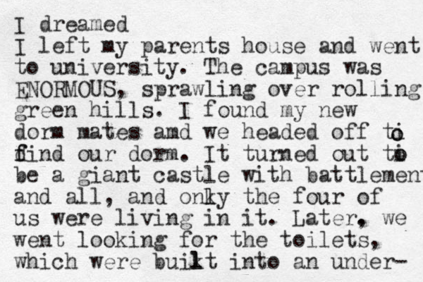 I dreamed I left my parents house and went to university. The campus was ENORMOUS , sprawling over rolling green hills. I found my new dorm mates amd we headed off ti d f find our dorm. It turned out ti o o be a giant castle with battlement and all, and onky l l the four of us were living in it. Later. , we went looking for the toilets, which were buikt into l l an under- o o 