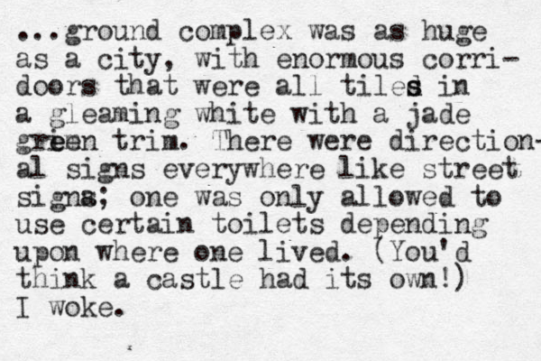 ...ground complex was as huge as a city, with enormous corri- doors that were all tiles in d s d a gleaming white with a jade grim een e trim. There were direction- al signs everywhere like street signa s; one was only allowed to use certain toilets depending upon where one lived. (You'd think a castle had its own!) I woke.
