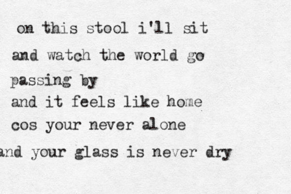 on this stool i'll sit and watch the world go passing by and it feels like home cos your never alone and your glass is never dry 
