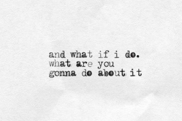 and what if i do. what are you gonna do about it