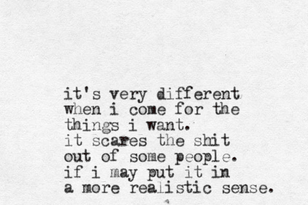 it's very different when i come for the things i want. it scares the shit out of some people. if i may put it in a more realistic sense. 