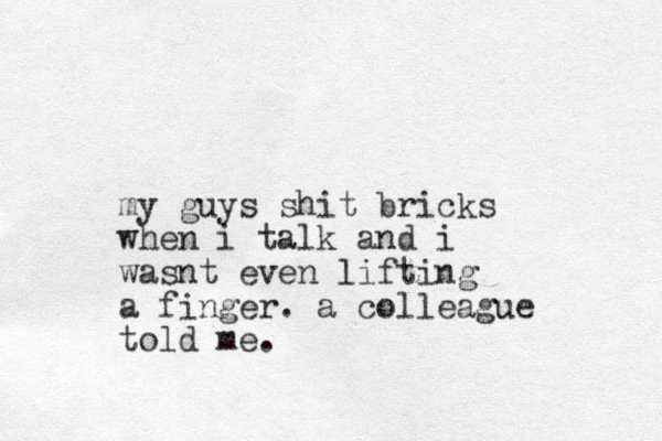 my guys shit bricks when i talk and i wasnt even lifting a finger. a colleague told me.