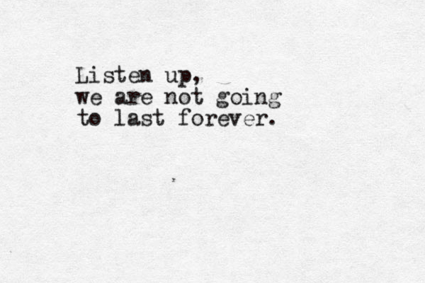 Listen up, we are not going to last forever.