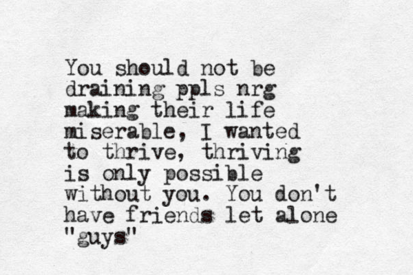You should not be draining ppls nrg making their life miserable, I wanted to thrive, thriving is only possible without you. You don't have friends let alone "guys"