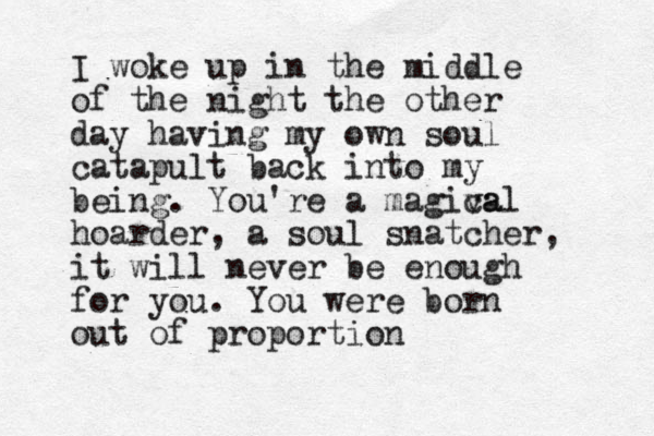 I woke up in the middle of the night the other day having my own soul catapult back into my being. You're a magiva cal hoarder, a soul snatcher, it will never be enough for you. You were born out of proportion