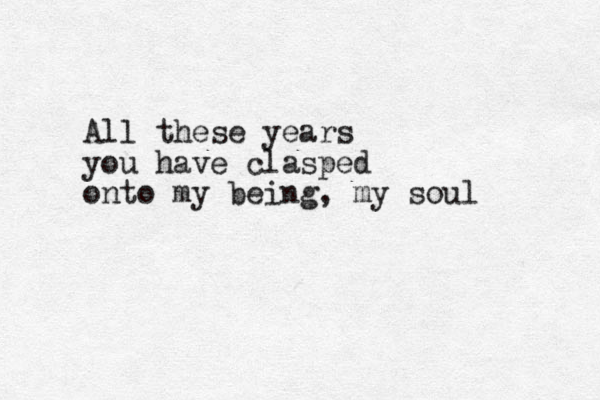 All these years you have clasped onto my being, my soul