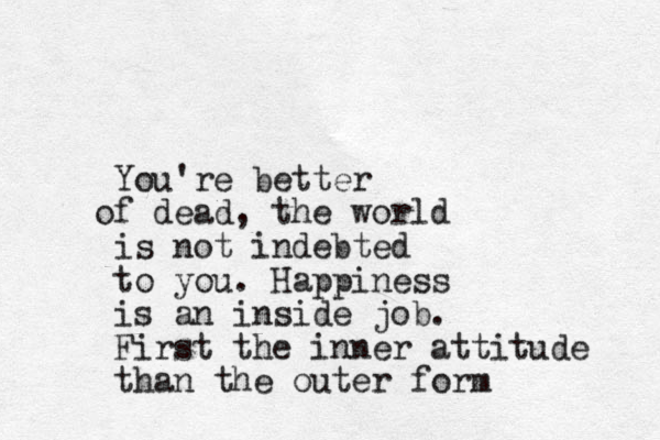 You're better f o dead, the world is not indebted to you. Happiness is an inside job. First the inner attitude than the outer form