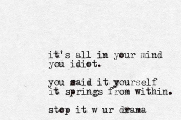 it's all in your mind you idiot. you said it yourself it springs from within. stop it w ur drama 