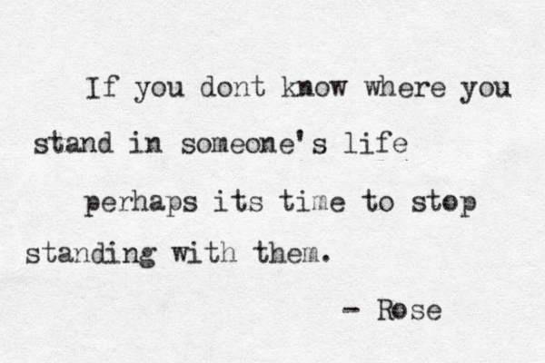 If you dont know where you stand in someone's life perhaps its time to stop standing with them. - Rose 