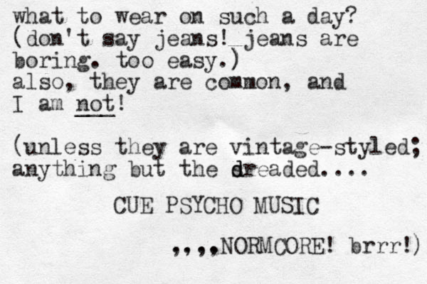 what to wear on such a day? (don't say jeans! jeans are boring. too easy.) ) also, they are common, and I am not! ___ (unless they are vintage-styled; anything but the sreaded d d .... CUE PSYCHO MUSIC ,,,, ....NORMCORE! brrr! ) 