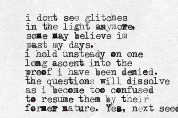i dont see glitches in the light anymore some may believe im past my days. , i hold unsteady on one long ascent into the proof i have been denied. the questions will dissolve as i become too confused to resume them by their former nature. Yea s s, next seed 