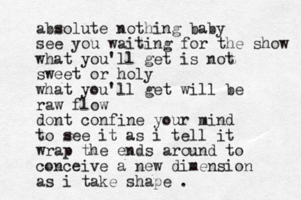 absolute nothing baby see you waiting for the show what you'll get is not sweet or holy what you'll get will be raw flow dont confine your mind to see it as i tell it wrap the ends around to conceive a new dimension as i take shape .