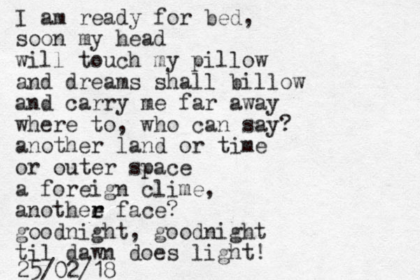I am ready for bed, soon my head will touch my pillow and dreams shall billow and carry me far away where to, who can say? another land or time or outer space a foreign clime, anothee r r face? goodnight, goodnight til dawn does light! 25/02/18