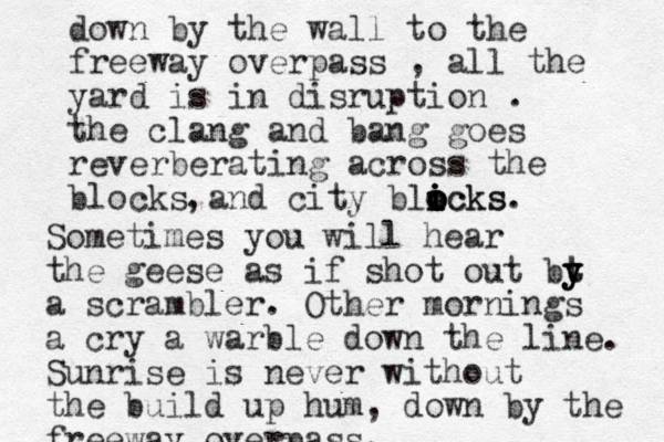 down by the wall to the freeway overpass , all the yard is in disruption . the clang and bang goes reverberating across the blocks and city blicks o i icks o o o i . , Sometimes you will hear the geese as if shot out bt t y y y a scrambler. Other mornings a cry a warble down the line. Sunrise is never without the build up hum, down by the freeway overpass. 