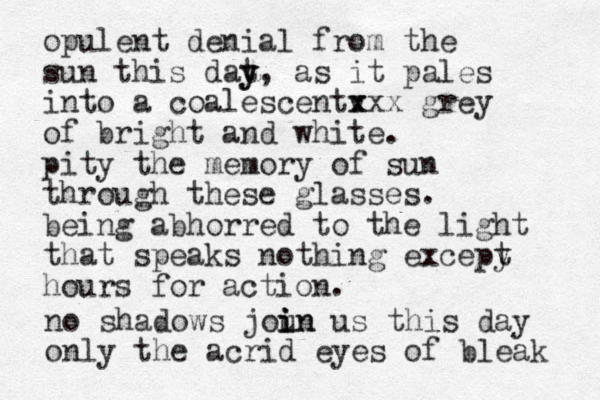 opulent denial from the sun this dat y y, as it pales into a coalescentv x xxx grey of bright and white. pity the memory of sun through these glasses. being abhorred to the light that speaks nothing excepy t hours for action. no shadows joun i i in us this day only the acrid eyes of bleak 