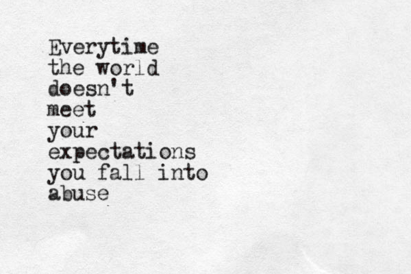 Everytime the world doesn't meet your expectations you fall into abuse