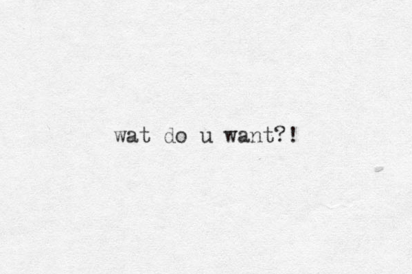 wat do u want?!