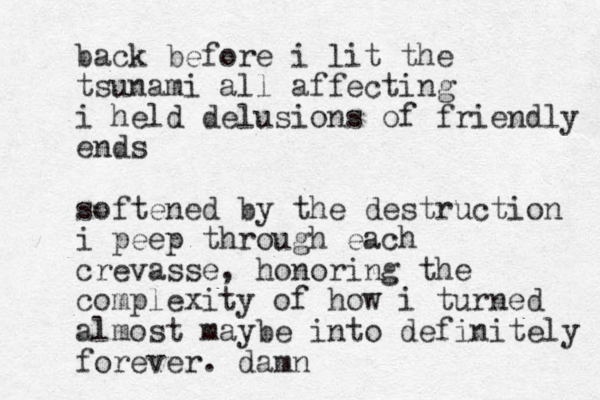 back before i lit the tsunami all affecting i held delusions of friendly ends softened by the destruction i peep through each crevasse, honoring the complexity of how i turned almost maybe into definitely forever. damn
