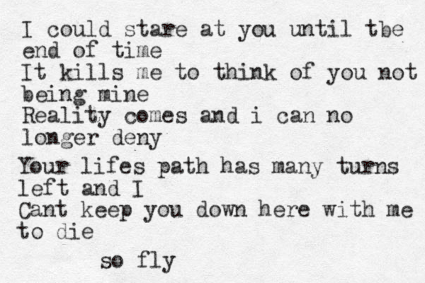 I could stare at you until tbe end of time It kills me to think of you not being mine Reality comes and i can no longer deny Your lifes path has many turns left and I Cant keep you down here with me to die so fly