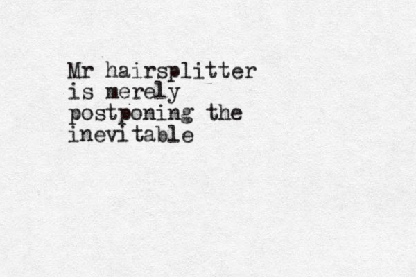Mr hairsplitter is merely postponing the inevitable
