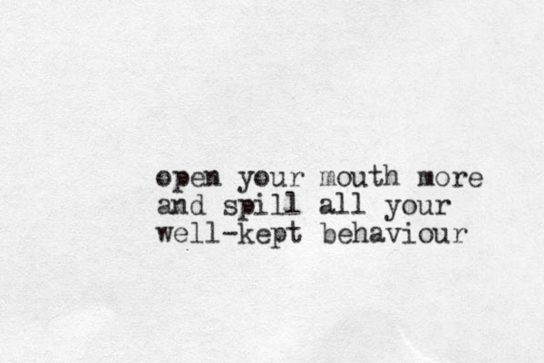 open your mouth more and spill all your well-kept behaviour 