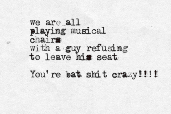we are all playing musical chairs with a guy refusing to leave his seat You're bat shit crazy!!!! 