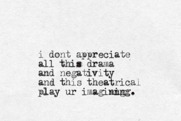 i dont appreciate all this drama and negativity and this theatrical play ur imaginng ing.