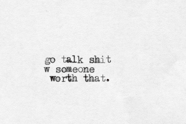 go talk shit w someone worth that.
