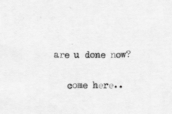 are u done now? come here..