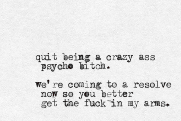 quit being a crazy ass psycho bitch. we're coming to a resolve now so you better get the fuck in my arms. 