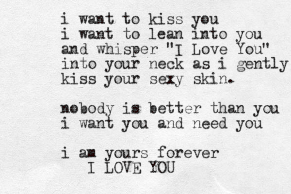 i want to kiss you i want to lean into you and whisper "I Love You" into your neck as i gently kiss your sexy skin . nobody is better than you i want you and need you i am yours forever I LOVE YOU 