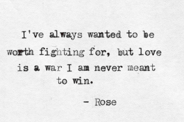 I've always wanted to be worth fighting for, but love is a war I am never meant to win. - Rose